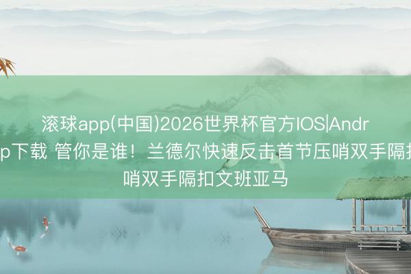 滚球app(中国)2026世界杯官方IOS|Android手机app下载 管你是谁！兰德尔快速反击首节压哨双手隔扣文班亚马