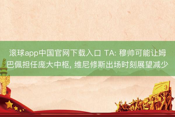 滚球app中国官网下载入口 TA: 穆帅可能让姆巴佩担任庞大中枢， 维尼修斯出场时刻展望减少