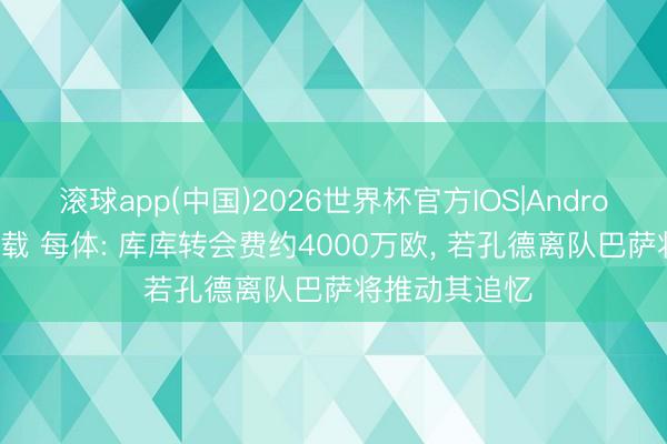 滚球app(中国)2026世界杯官方IOS|Android手机app下载 每体: 库库转会费约4000万欧， 若孔德离队巴萨将推动其追忆