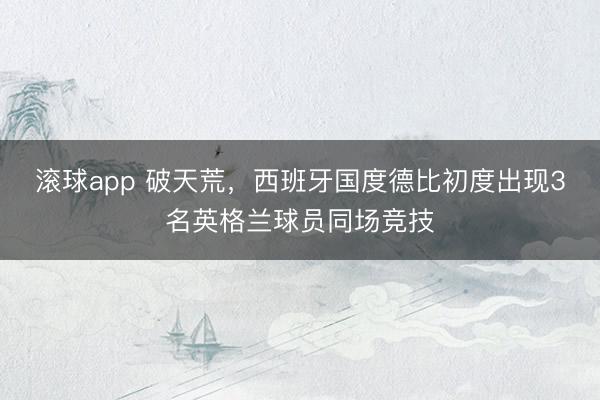 滚球app 破天荒，西班牙国度德比初度出现3名英格兰球员同场竞技