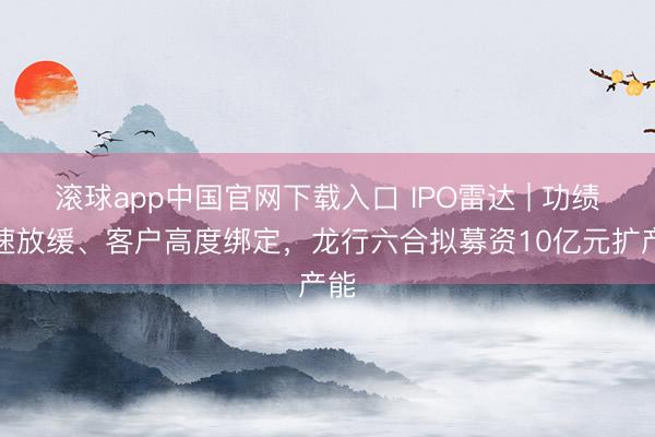 滚球app中国官网下载入口 IPO雷达 | 功绩增速放缓、客户高度绑定，龙行六合拟募资10亿元扩产能