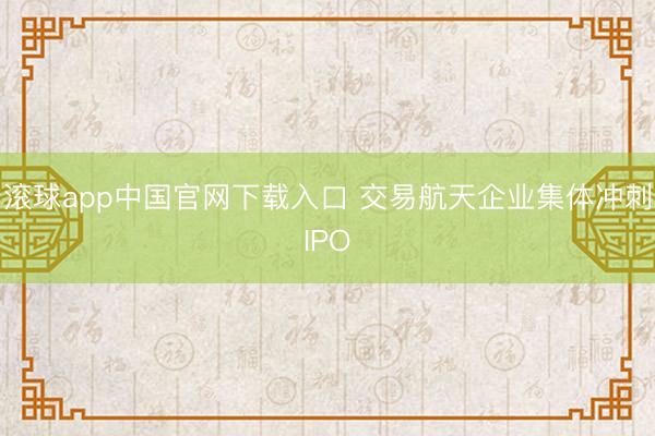滚球app中国官网下载入口 交易航天企业集体冲刺IPO
