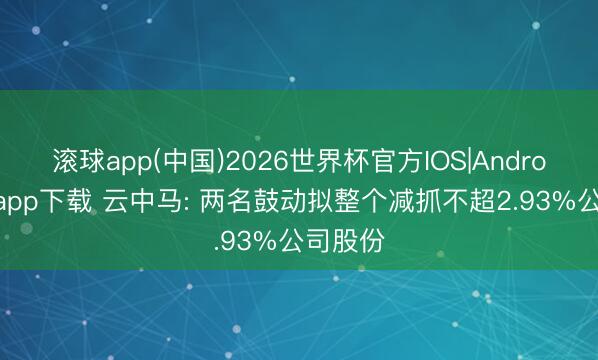 滚球app(中国)2026世界杯官方IOS|Android手机app下载 云中马: 两名鼓动拟整个减抓不超2.93%公司股份