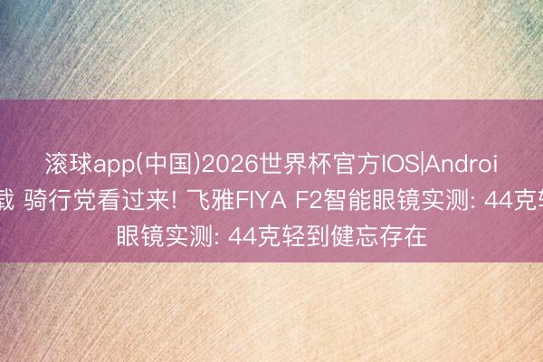 滚球app(中国)2026世界杯官方IOS|Android手机app下载 骑行党看过来! 飞雅FIYA F2智能眼镜实测: 44克轻到健忘存在