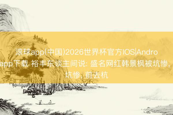 滚球app(中国)2026世界杯官方IOS|Android手机app下载 裕丰东谈主间说: 盛名网红韩景枫被坑惨， 前去杭