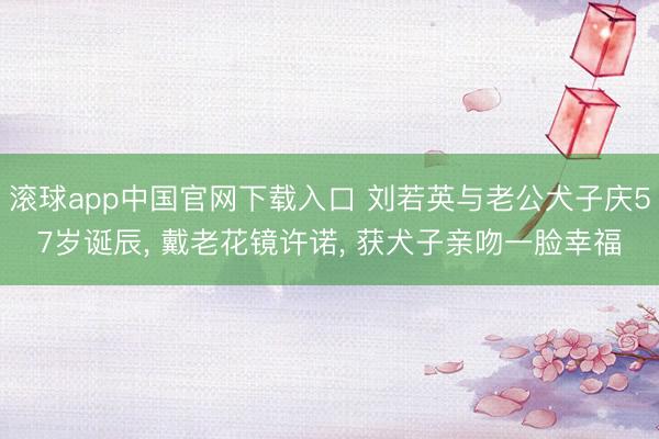 滚球app中国官网下载入口 刘若英与老公犬子庆57岁诞辰， 戴老花镜许诺， 获犬子亲吻一脸幸福