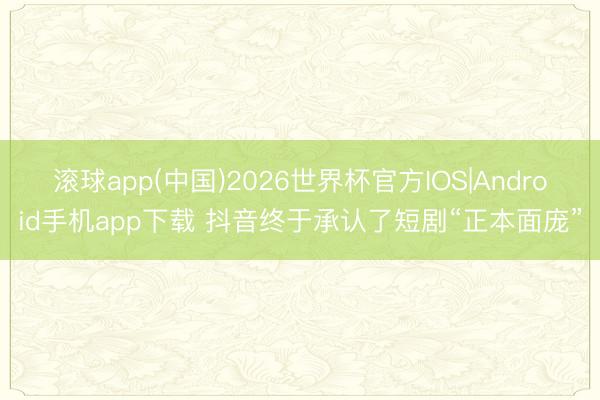 滚球app(中国)2026世界杯官方IOS|Android手机app下载 抖音终于承认了短剧“正本面庞”