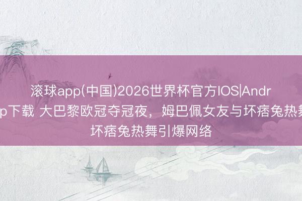 滚球app(中国)2026世界杯官方IOS|Android手机app下载 大巴黎欧冠夺冠夜，姆巴佩女友与坏痞兔热舞引爆网络