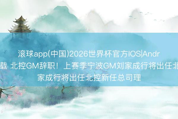 滚球app(中国)2026世界杯官方IOS|Android手机app下载 北控GM辞职！上赛季宁波GM刘家成行将出任北控新任总司理