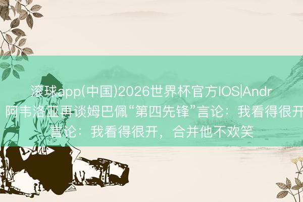 滚球app(中国)2026世界杯官方IOS|Android手机app下载 阿韦洛亚再谈姆巴佩“第四先锋”言论：我看得很开，合并他不欢笑