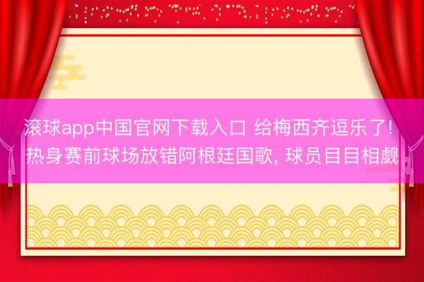 滚球app中国官网下载入口 给梅西齐逗乐了! 热身赛前球场放错阿根廷国歌， 球员目目相觑