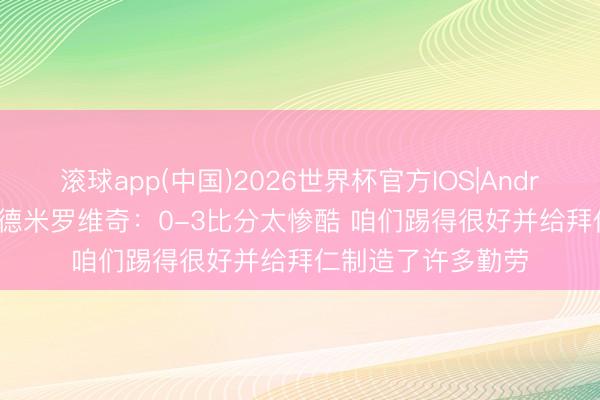 滚球app(中国)2026世界杯官方IOS|Android手机app下载 德米罗维奇：0-3比分太惨酷 咱们踢得很好并给拜仁制造了许多勤劳