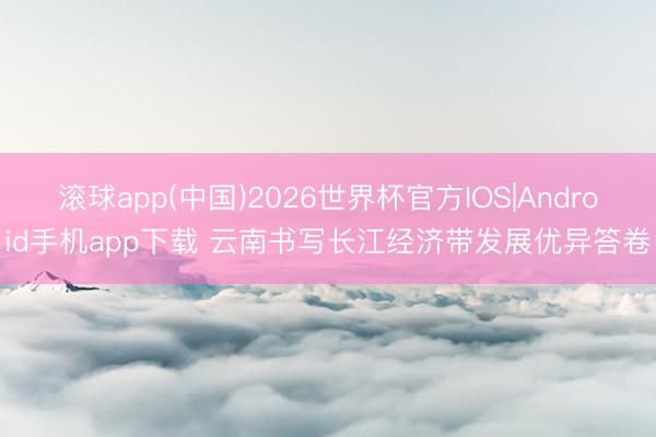 滚球app(中国)2026世界杯官方IOS|Android手机app下载 云南书写长江经济带发展优异答卷
