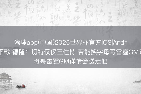 滚球app(中国)2026世界杯官方IOS|Android手机app下载 德隆：切特仅仅三住持 若能换字母哥雷霆GM详情会送走他