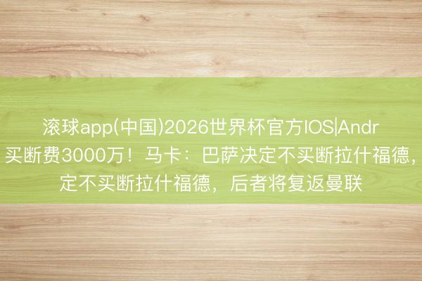 滚球app(中国)2026世界杯官方IOS|Android手机app下载 买断费3000万！马卡：巴萨决定不买断拉什福德，后者将复返曼联