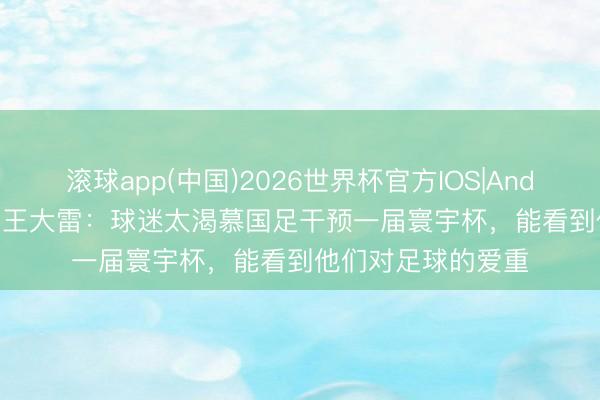 滚球app(中国)2026世界杯官方IOS|Android手机app下载 王大雷:球迷太渴慕国足干预一届寰宇杯,能看到他们对足球的爱重