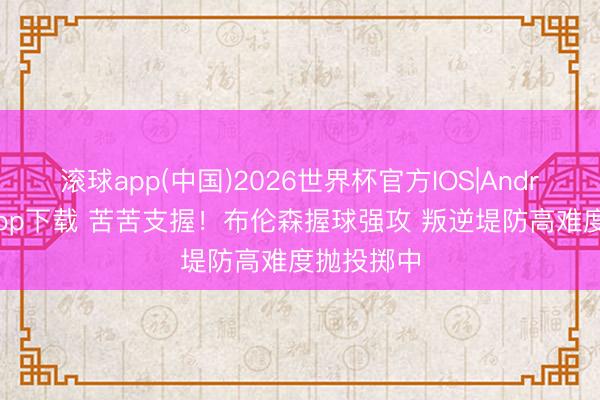 滚球app(中国)2026世界杯官方IOS|Android手机app下载 苦苦支握!布伦森握球强攻 叛逆堤防高难度抛投掷中