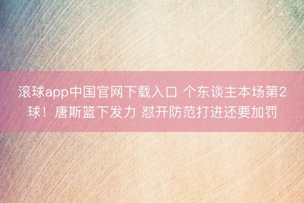 滚球app中国官网下载入口 个东谈主本场第2球！唐斯篮下发力 怼开防范打进还要加罚