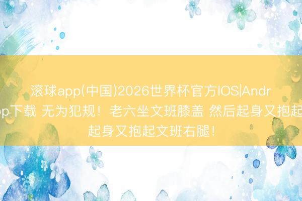 滚球app(中国)2026世界杯官方IOS|Android手机app下载 无为犯规！老六坐文班膝盖 然后起身又抱起文班右腿！