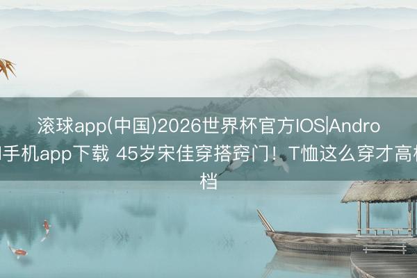 滚球app(中国)2026世界杯官方IOS|Android手机app下载 45岁宋佳穿搭窍门！T恤这么穿才高档