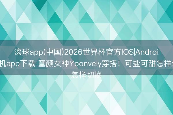 滚球app(中国)2026世界杯官方IOS|Android手机app下载 童颜女神Yoonvely穿搭！可盐可甜怎样切换