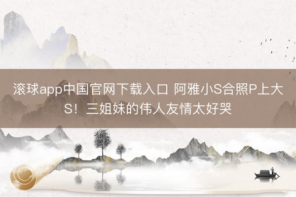 滚球app中国官网下载入口 阿雅小S合照P上大S！三姐妹的伟人友情太好哭