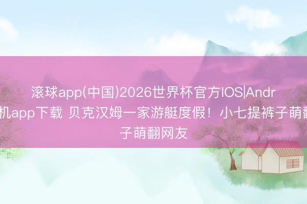 滚球app(中国)2026世界杯官方IOS|Android手机app下载 贝克汉姆一家游艇度假！小七提裤子萌翻网友
