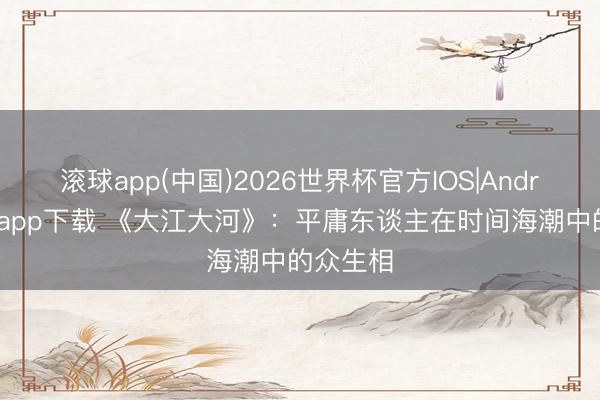 滚球app(中国)2026世界杯官方IOS|Android手机app下载 《大江大河》：平庸东谈主在时间海潮中的众生相