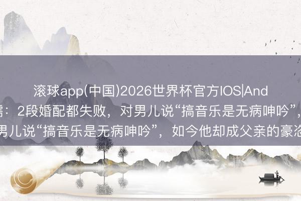 滚球app(中国)2026世界杯官方IOS|Android手机app下载 李成儒：2段婚配都失败，对男儿说“搞音乐是无病呻吟”，如今他却成父亲的豪恣