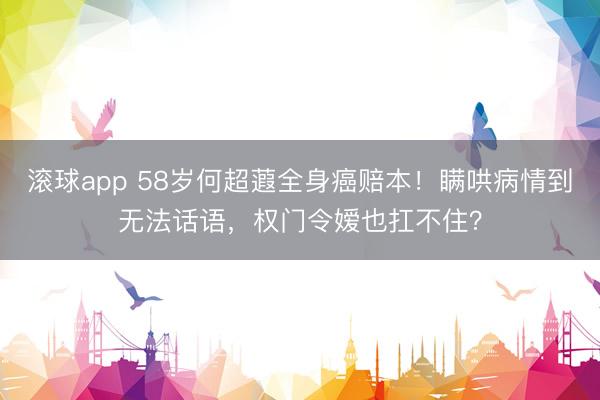 滚球app 58岁何超蕸全身癌赔本！瞒哄病情到无法话语，权门令嫒也扛不住？