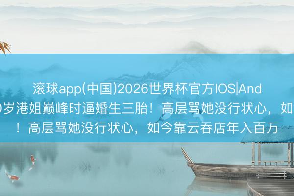 滚球app(中国)2026世界杯官方IOS|Android手机app下载 30岁港姐巅峰时逼婚生三胎！高层骂她没行状心，如今靠云吞店年入百万