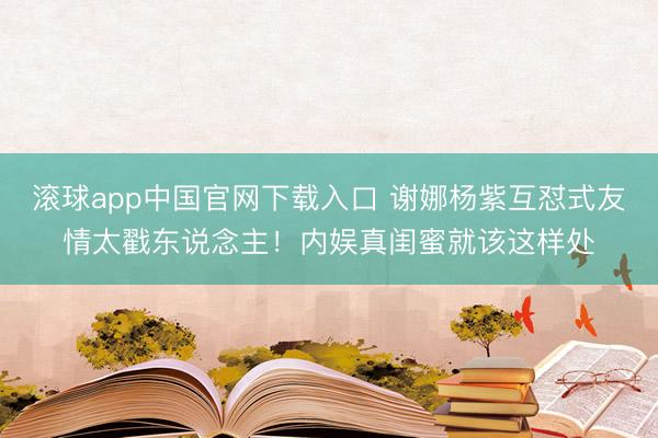 滚球app中国官网下载入口 谢娜杨紫互怼式友情太戳东说念主！内娱真闺蜜就该这样处