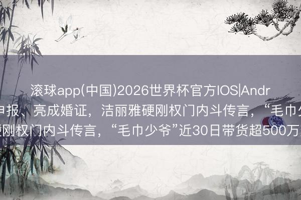 滚球app(中国)2026世界杯官方IOS|Android手机app下载 晒DNA申报、亮成婚证，洁丽雅硬刚权门内斗传言，“毛巾少爷”近30日带货超500万元