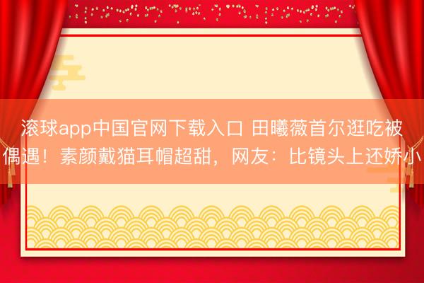 滚球app中国官网下载入口 田曦薇首尔逛吃被偶遇！素颜戴猫耳帽超甜，网友：比镜头上还娇小