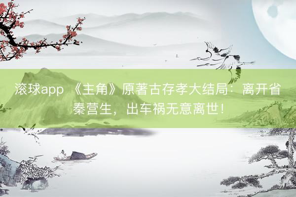 滚球app 《主角》原著古存孝大结局：离开省秦营生，出车祸无意离世！