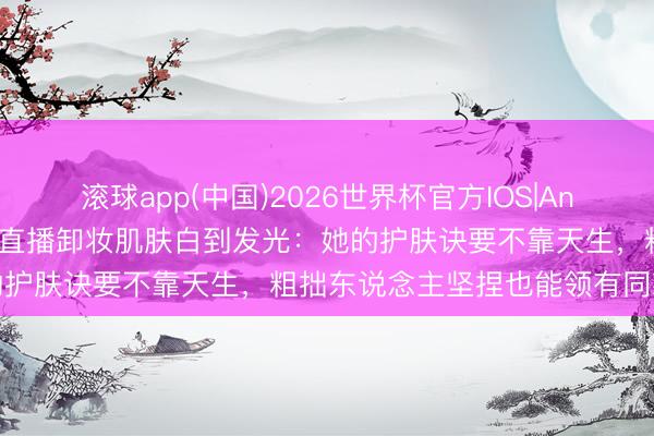 滚球app(中国)2026世界杯官方IOS|Android手机app下载 景甜直播卸妆肌肤白到发光:她的护肤诀要不靠天生,粗拙东说念主坚捏也能领有同款好皮肤