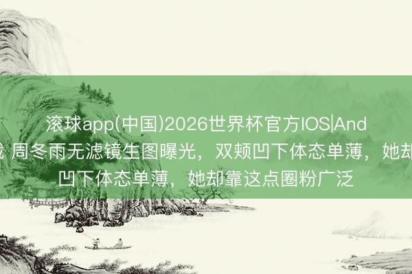 滚球app(中国)2026世界杯官方IOS|Android手机app下载 周冬雨无滤镜生图曝光，双颊凹下体态单薄，她却靠这点圈粉广泛