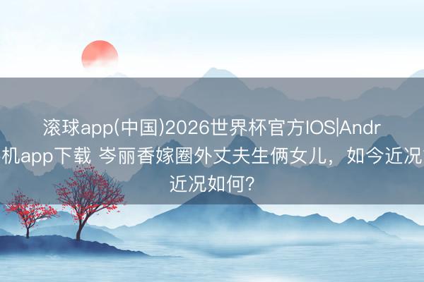 滚球app(中国)2026世界杯官方IOS|Android手机app下载 岑丽香嫁圈外丈夫生俩女儿，如今近况如何？