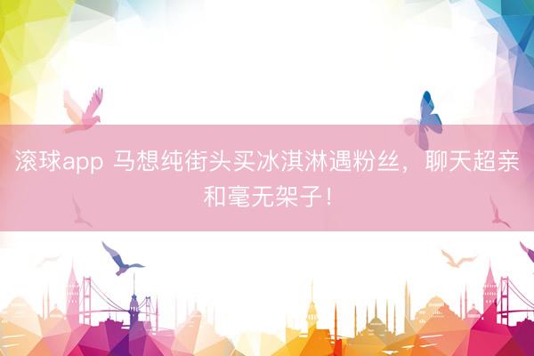 滚球app 马想纯街头买冰淇淋遇粉丝，聊天超亲和毫无架子！