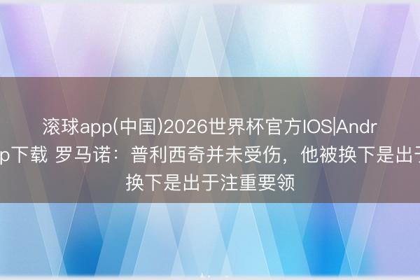 滚球app(中国)2026世界杯官方IOS|Android手机app下载 罗马诺:普利西奇并未受伤,他被换下是出于注重要领