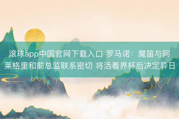 滚球app中国官网下载入口 罗马诺：魔笛与阿莱格里和前总监联系密切 将活着界杯后决定异日