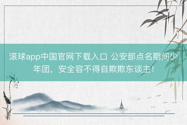 滚球app中国官网下载入口 公安部点名期间少年团,安全容不得自欺欺东谈主!