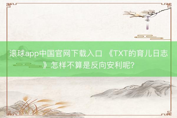 滚球app中国官网下载入口 《TXT的育儿日志》怎样不算是反向安利呢?