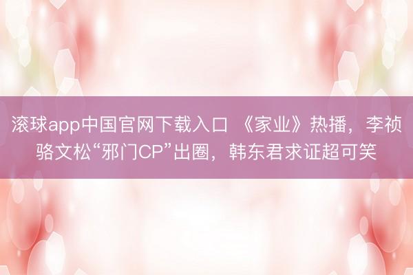 滚球app中国官网下载入口 《家业》热播，李祯骆文松“邪门CP”出圈，韩东君求证超可笑