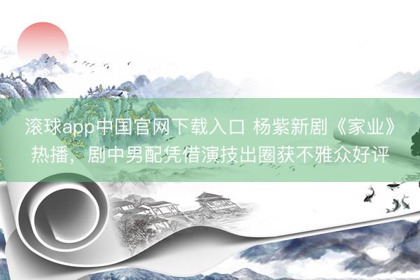 滚球app中国官网下载入口 杨紫新剧《家业》热播，剧中男配凭借演技出圈获不雅众好评
