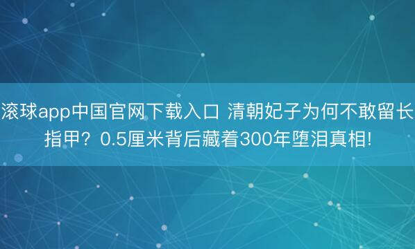 滚球app中国官网下载入口 清朝妃子为何不敢留长指甲？0.5厘米背后藏着300年堕泪真相!