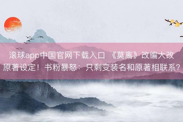 滚球app中国官网下载入口 《莫离》改编大改原著设定！书粉暴怒：只剩变装名和原著相联系？