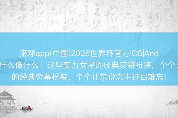 滚球app(中国)2026世界杯官方IOS|Android手机app下载 演什么像什么！这些实力女星的经典荧幕扮装，个个让东说念主过目难忘！