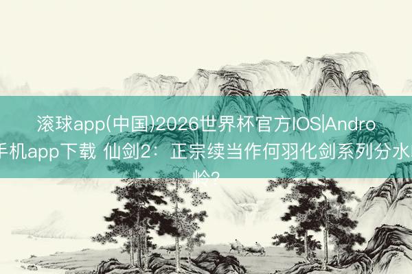 滚球app(中国)2026世界杯官方IOS|Android手机app下载 仙剑2：正宗续当作何羽化剑系列分水岭？