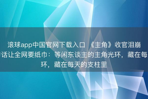 滚球app中国官网下载入口 《主角》收官泪崩!窦骁一句话让全网要纸巾:等闲东谈主的主角光环,藏在每天的支柱里